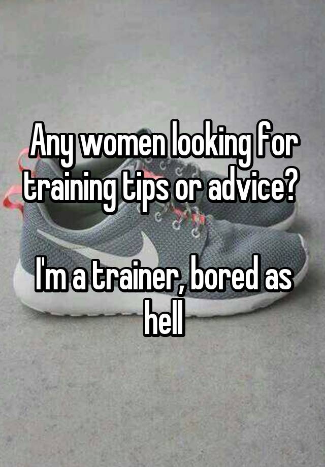 Any women looking for training tips or advice? 

I'm a trainer, bored as hell