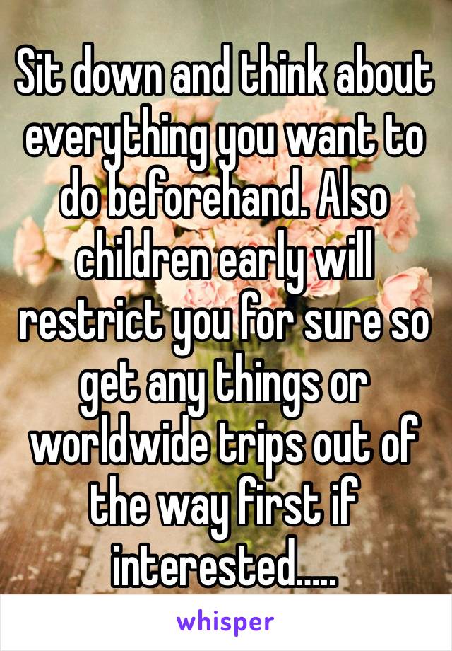 Sit down and think about everything you want to do beforehand. Also children early will restrict you for sure so get any things or worldwide trips out of the way first if interested…..