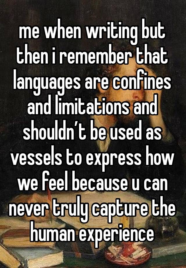 me when writing but then i remember that languages are confines and limitations and shouldn’t be used as vessels to express how we feel because u can never truly capture the human experience