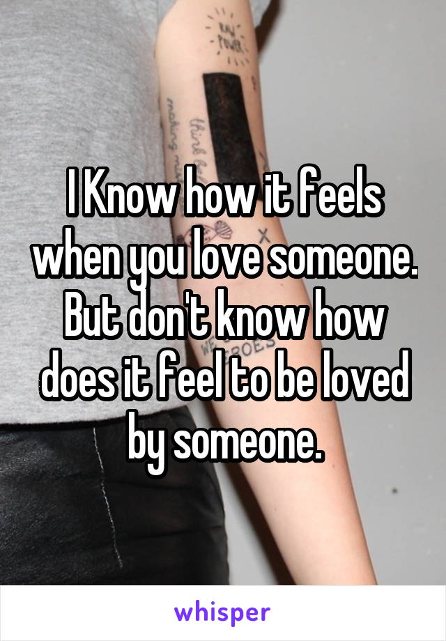 I Know how it feels when you love someone.
But don't know how does it feel to be loved by someone.