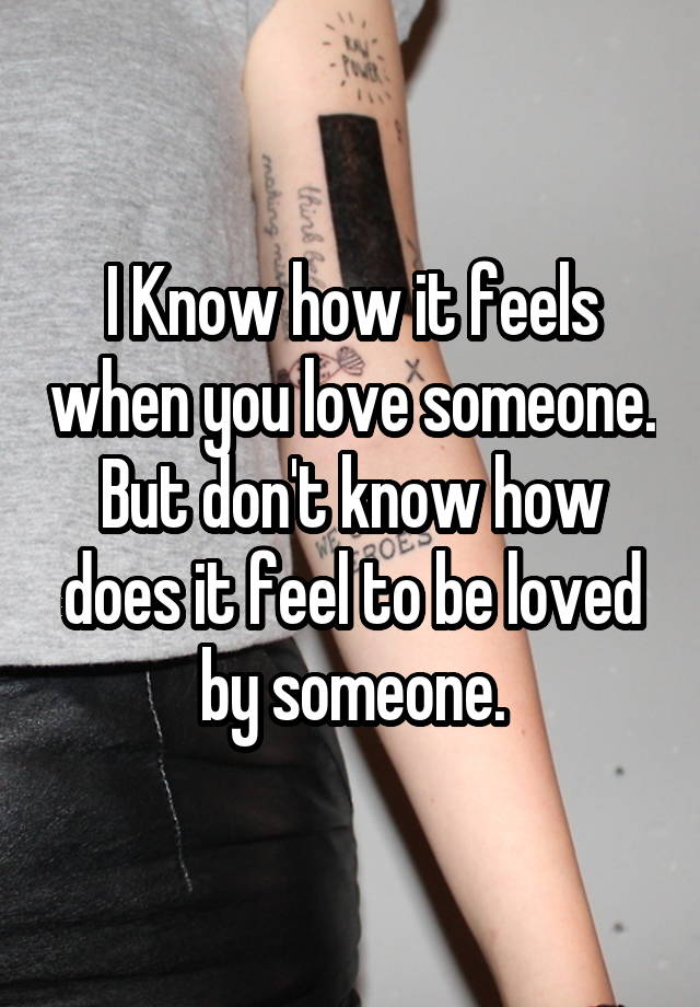 I Know how it feels when you love someone.
But don't know how does it feel to be loved by someone.