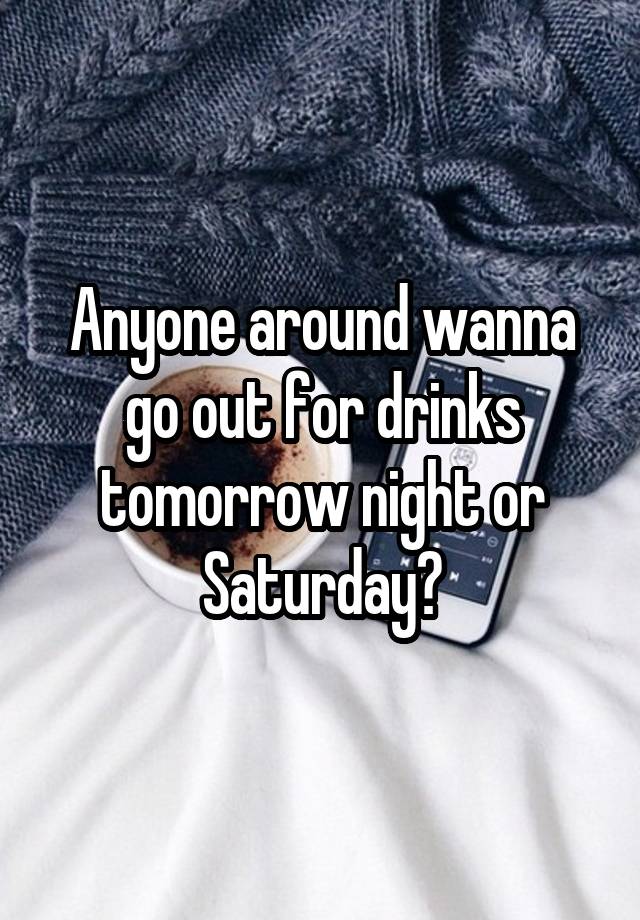 Anyone around wanna go out for drinks tomorrow night or Saturday?