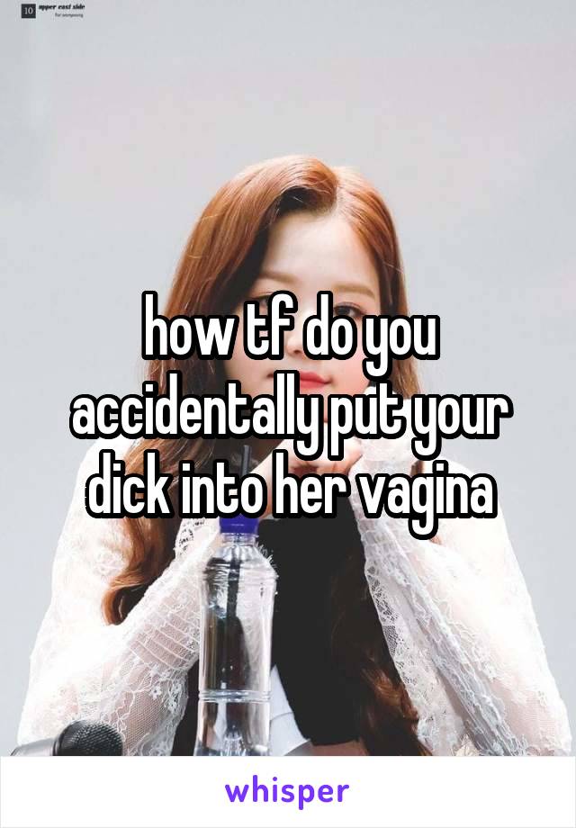 how tf do you accidentally put your dick into her vagina