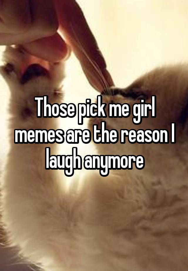 Those pick me girl memes are the reason I laugh anymore