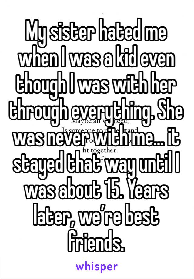 My sister hated me when I was a kid even though I was with her through everything. She was never with me… it stayed that way until I was about 15. Years later, we’re best friends. 