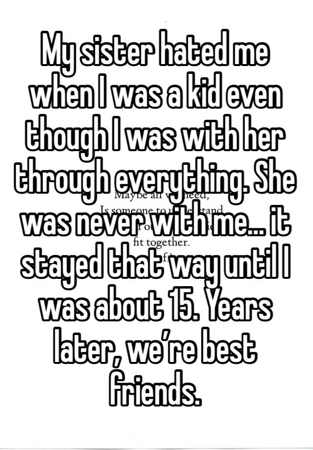 My sister hated me when I was a kid even though I was with her through everything. She was never with me… it stayed that way until I was about 15. Years later, we’re best friends. 