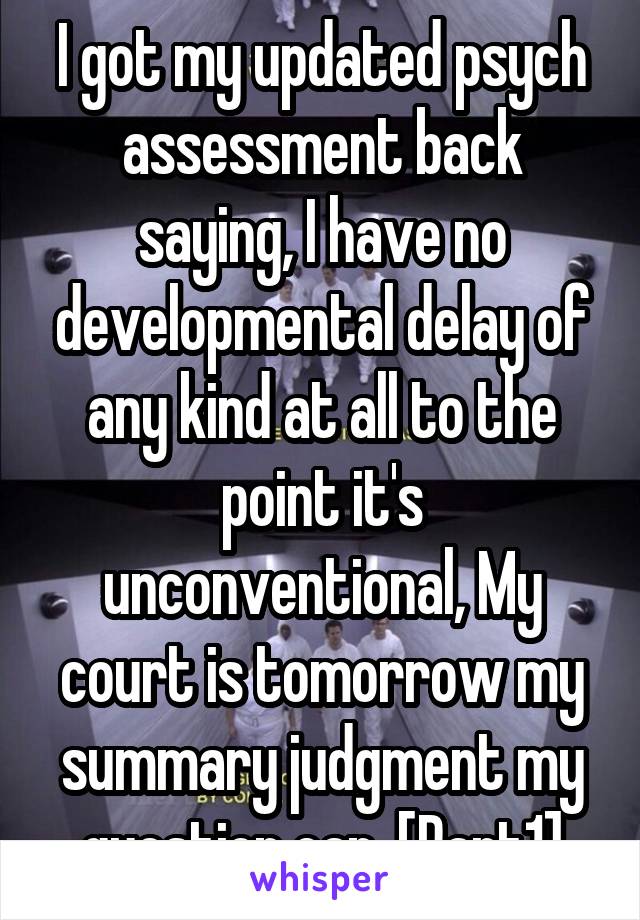 I got my updated psych assessment back saying, I have no developmental delay of any kind at all to the point it's unconventional, My court is tomorrow my summary judgment my question can. [Part1]