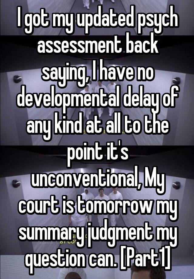 I got my updated psych assessment back saying, I have no developmental delay of any kind at all to the point it's unconventional, My court is tomorrow my summary judgment my question can. [Part1]