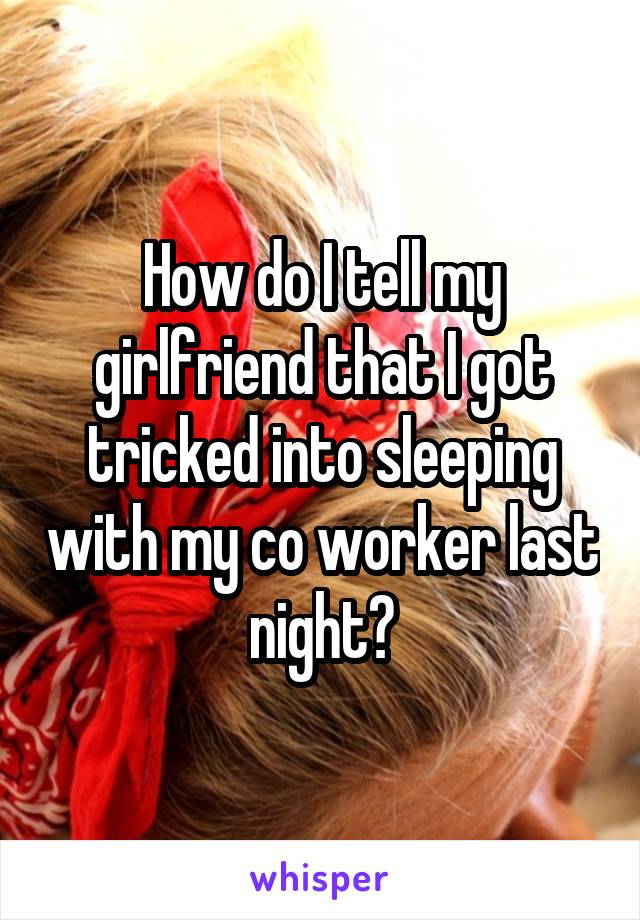 How do I tell my girlfriend that I got tricked into sleeping with my co worker last night?