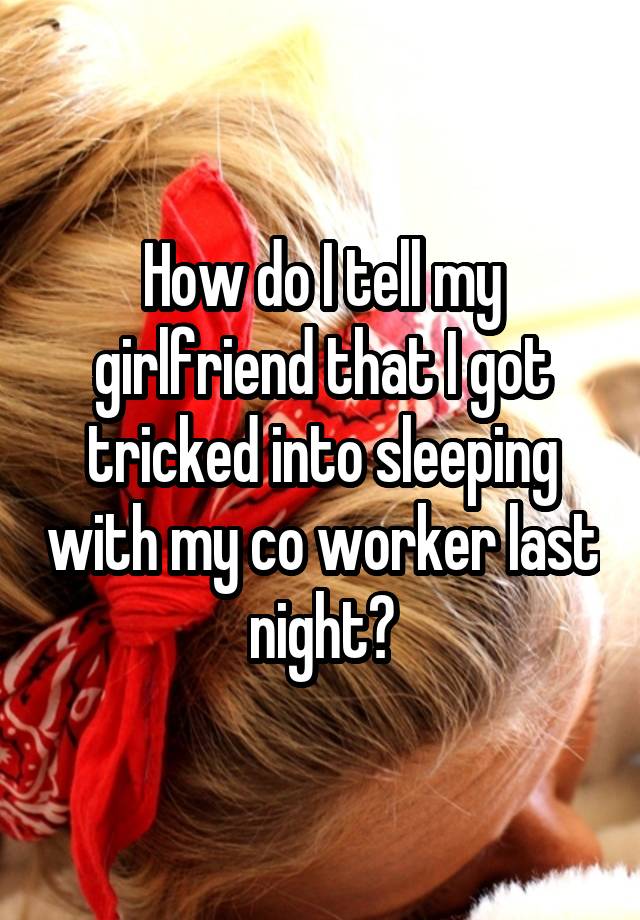 How do I tell my girlfriend that I got tricked into sleeping with my co worker last night?