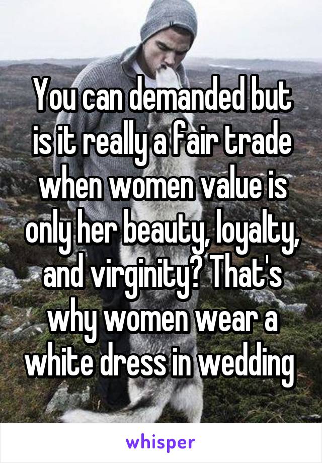 You can demanded but is it really a fair trade when women value is only her beauty, loyalty, and virginity? That's why women wear a white dress in wedding 