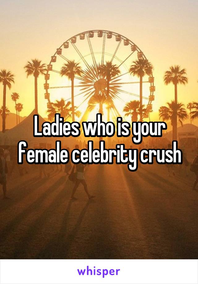 Ladies who is your female celebrity crush