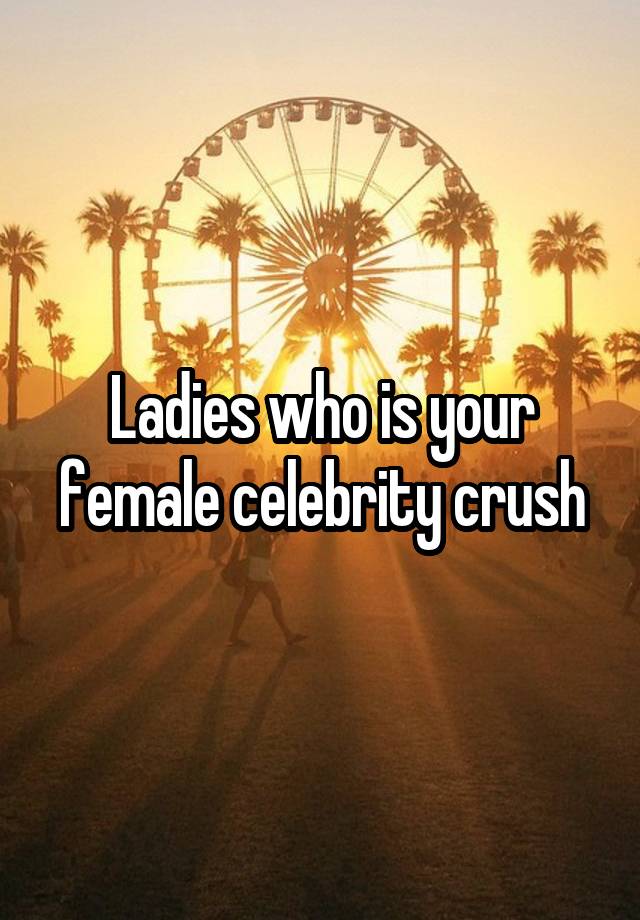 Ladies who is your female celebrity crush