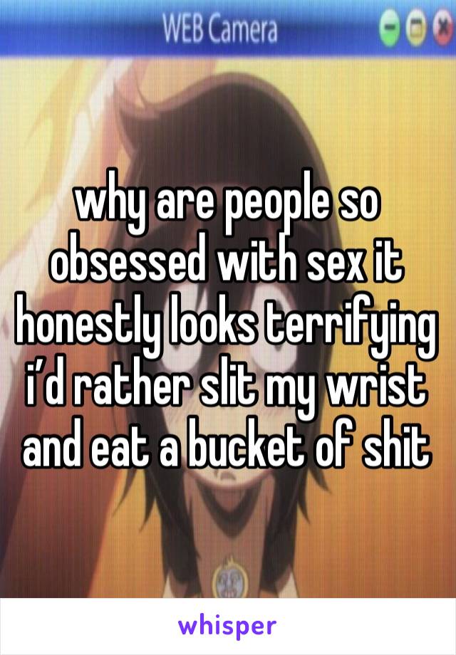 why are people so obsessed with sex it honestly looks terrifying i’d rather slit my wrist and eat a bucket of shit 