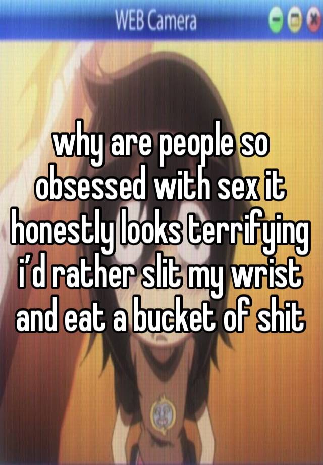 why are people so obsessed with sex it honestly looks terrifying i’d rather slit my wrist and eat a bucket of shit 