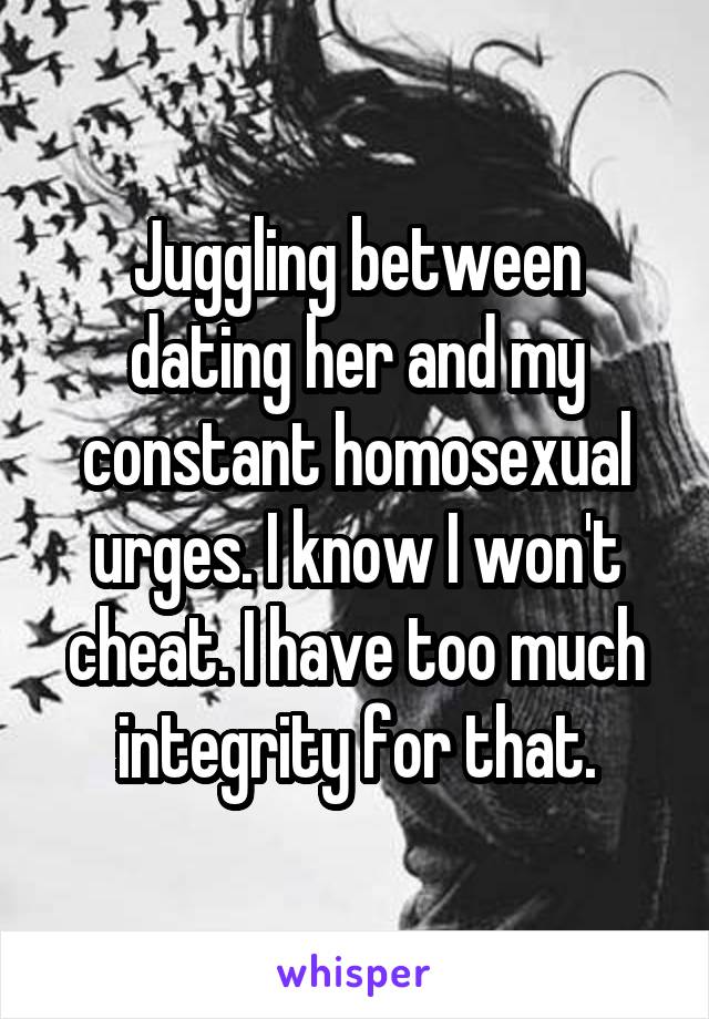 Juggling between dating her and my constant homosexual urges. I know I won't cheat. I have too much integrity for that.