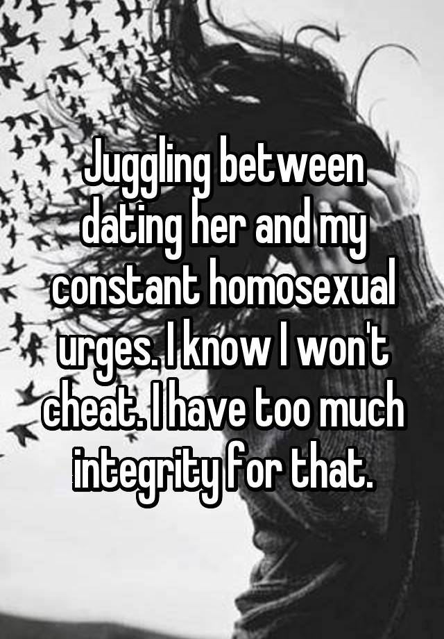 Juggling between dating her and my constant homosexual urges. I know I won't cheat. I have too much integrity for that.