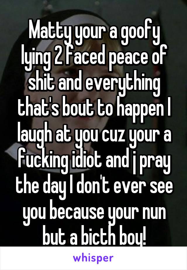 Matty your a goofy lying 2 faced peace of shit and everything that's bout to happen I laugh at you cuz your a fucking idiot and j pray the day I don't ever see you because your nun but a bicth boy!