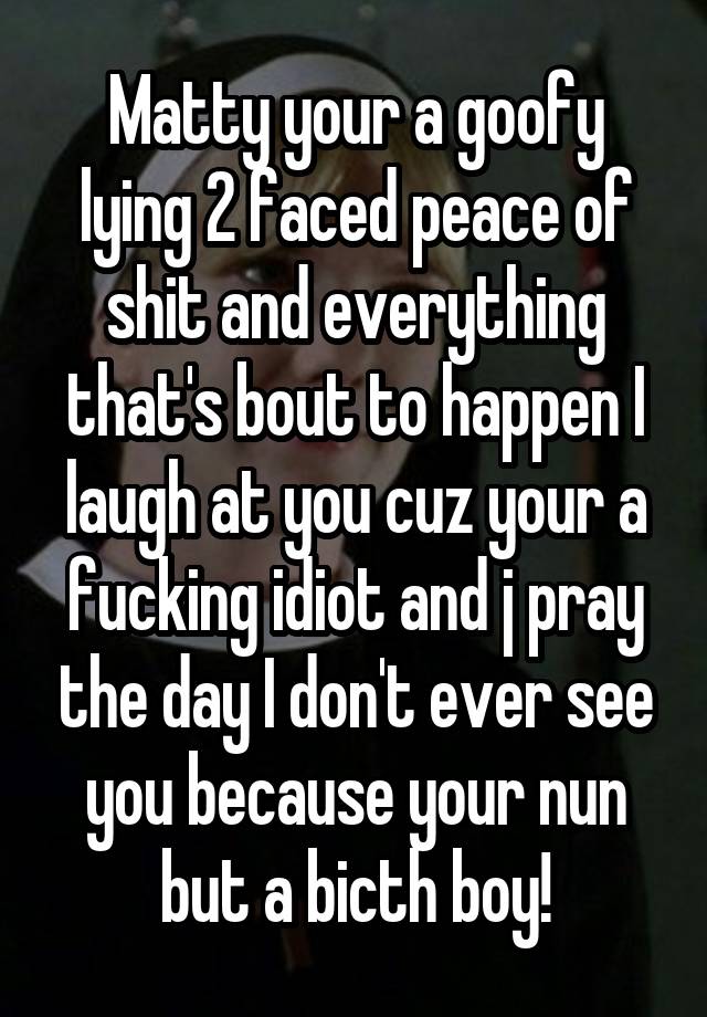 Matty your a goofy lying 2 faced peace of shit and everything that's bout to happen I laugh at you cuz your a fucking idiot and j pray the day I don't ever see you because your nun but a bicth boy!