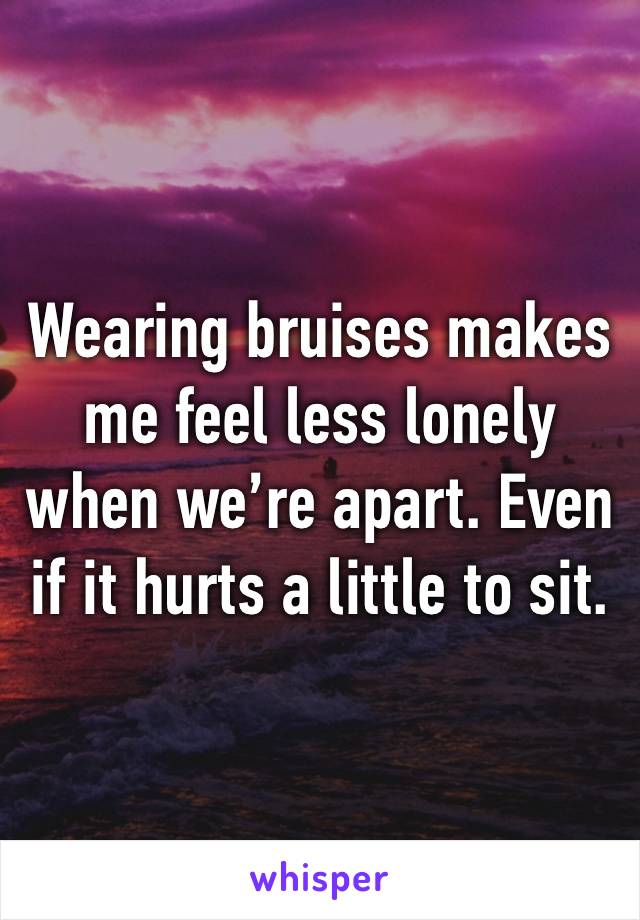 Wearing bruises makes me feel less lonely when we’re apart. Even if it hurts a little to sit. 