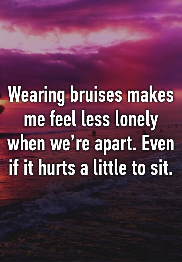 Wearing bruises makes me feel less lonely when we’re apart. Even if it hurts a little to sit. 