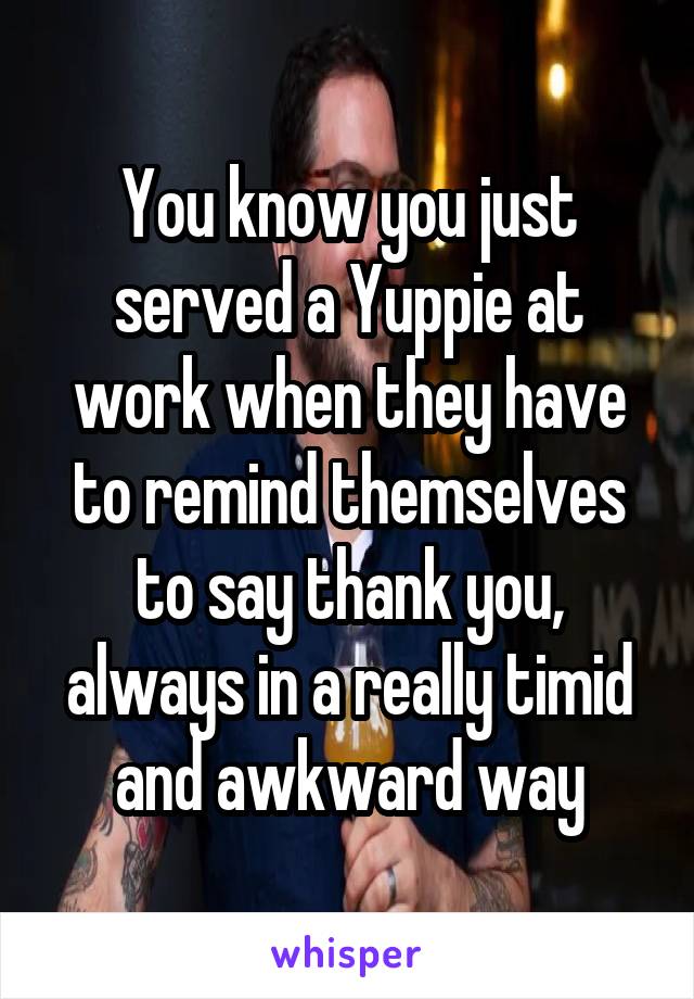 You know you just served a Yuppie at work when they have to remind themselves to say thank you, always in a really timid and awkward way