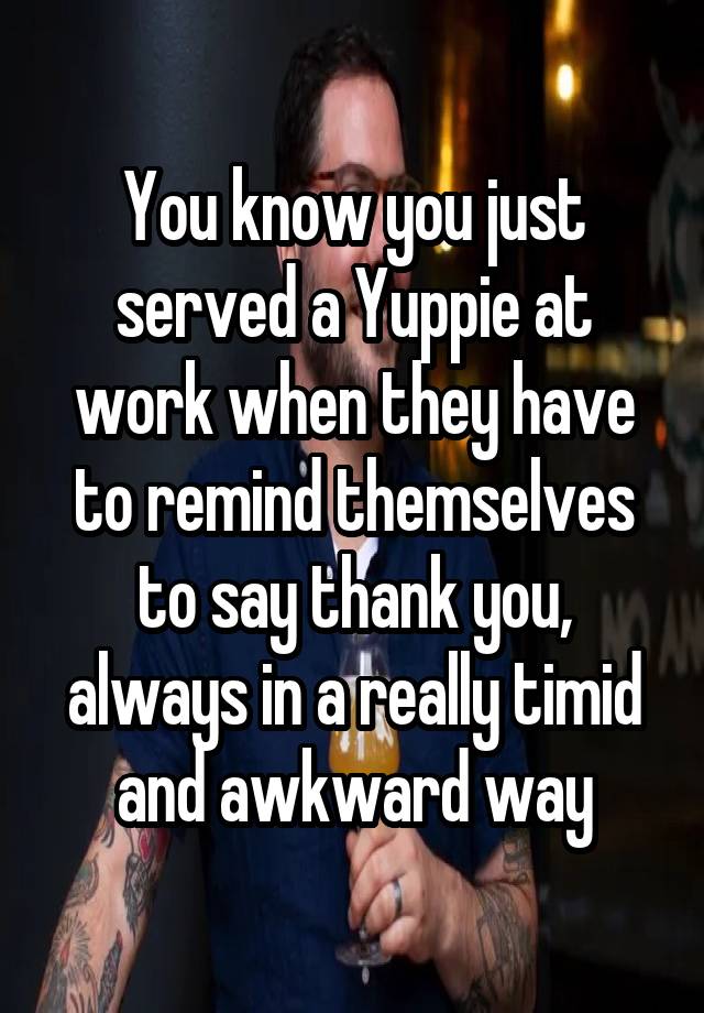 You know you just served a Yuppie at work when they have to remind themselves to say thank you, always in a really timid and awkward way