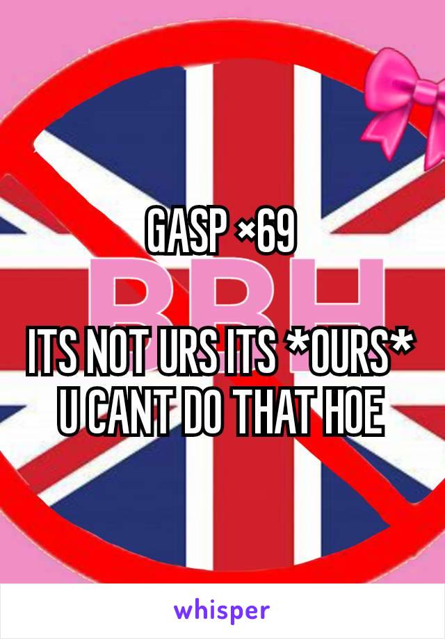 GASP ×69

ITS NOT URS ITS *OURS* U CANT DO THAT HOE