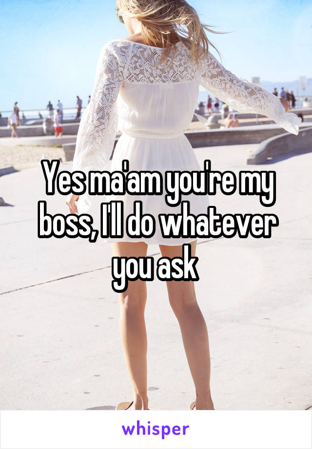 Yes ma'am you're my boss, I'll do whatever you ask 