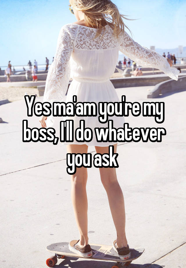 Yes ma'am you're my boss, I'll do whatever you ask 