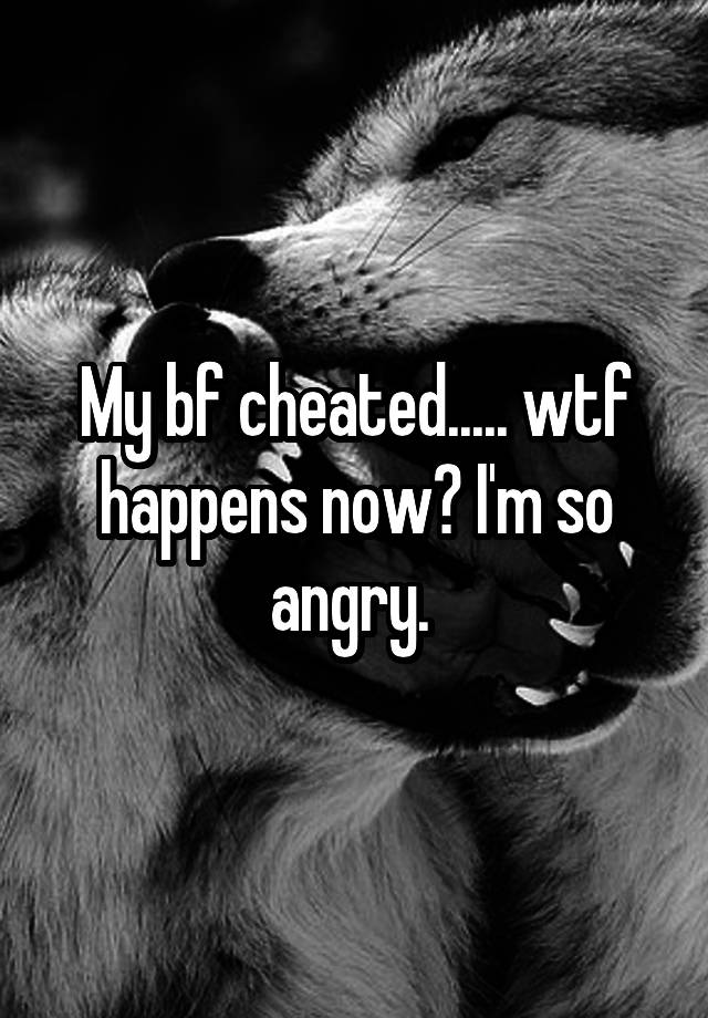 My bf cheated..... wtf happens now? I'm so angry. 