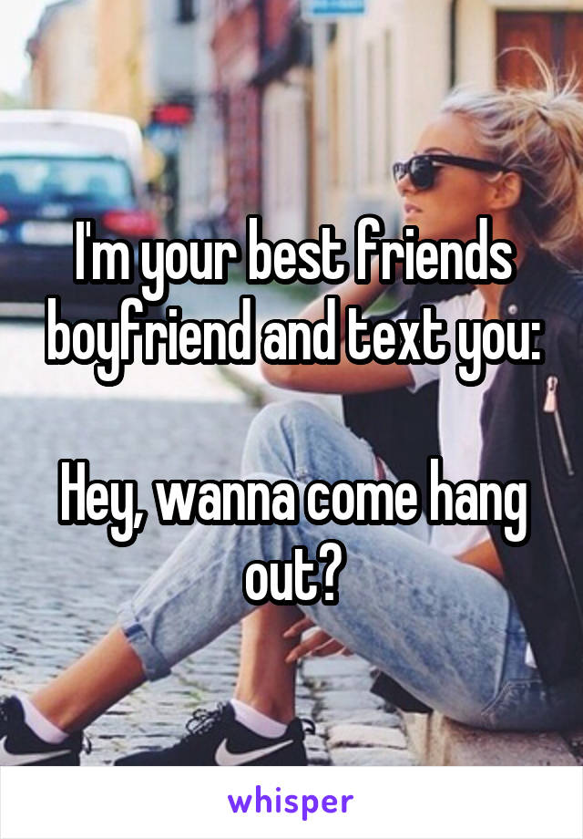 I'm your best friends boyfriend and text you:

Hey, wanna come hang out?