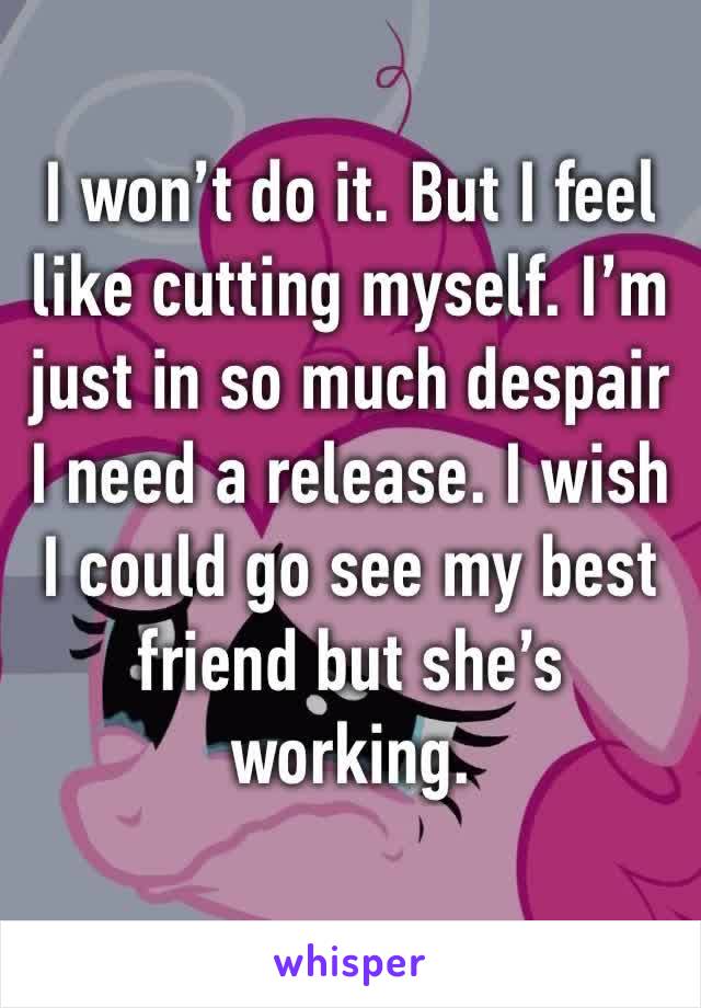 I won’t do it. But I feel like cutting myself. I’m just in so much despair I need a release. I wish I could go see my best friend but she’s working.  