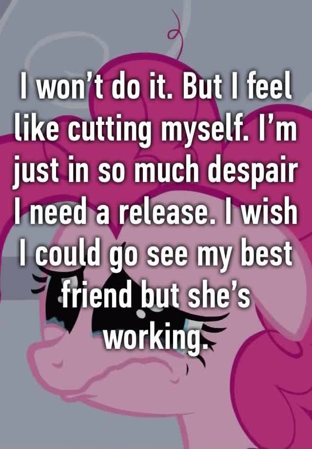 I won’t do it. But I feel like cutting myself. I’m just in so much despair I need a release. I wish I could go see my best friend but she’s working.  