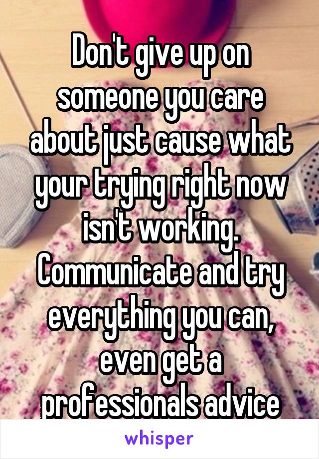 Don't give up on someone you care about just cause what your trying right now isn't working. Communicate and try everything you can, even get a professionals advice