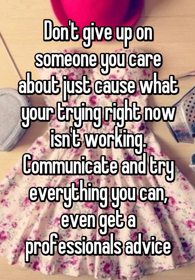 Don't give up on someone you care about just cause what your trying right now isn't working. Communicate and try everything you can, even get a professionals advice