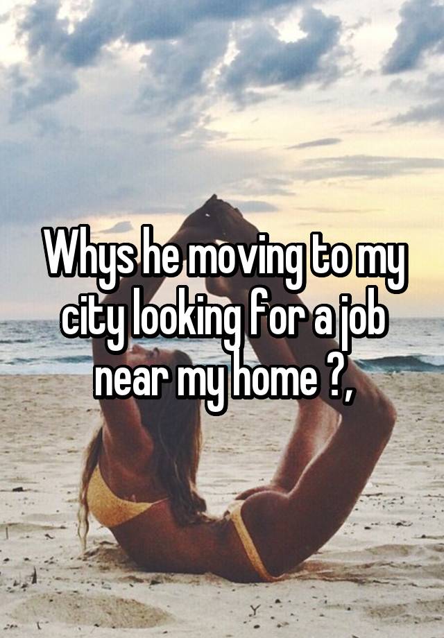 Whys he moving to my city looking for a job near my home ?,