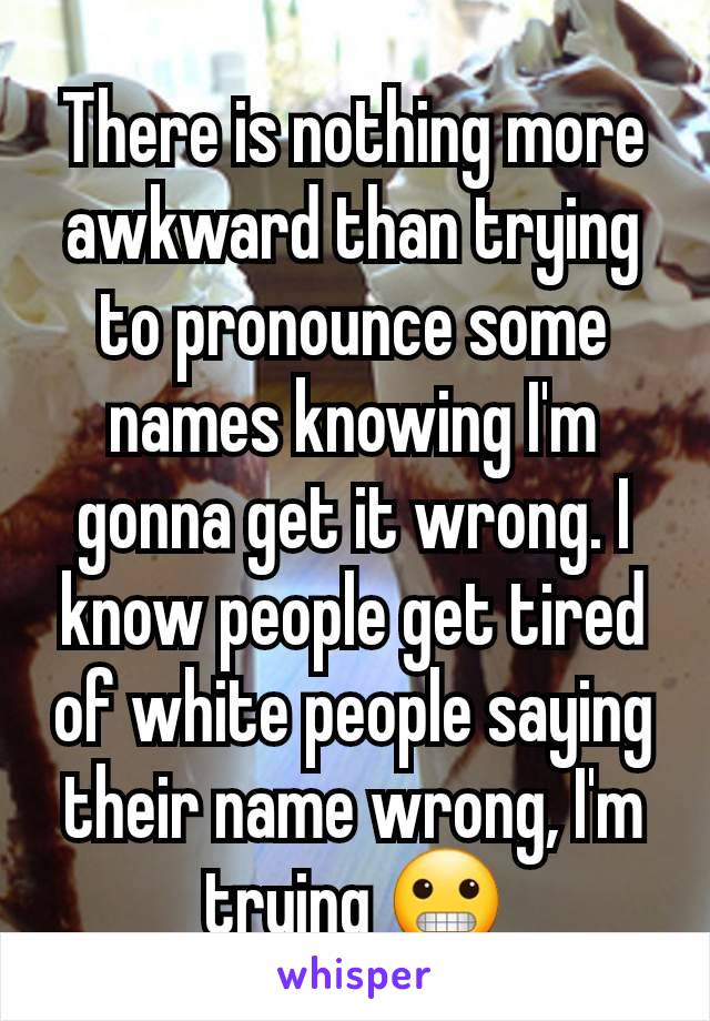 There is nothing more awkward than trying to pronounce some names knowing I'm gonna get it wrong. I know people get tired of white people saying their name wrong, I'm trying 😬