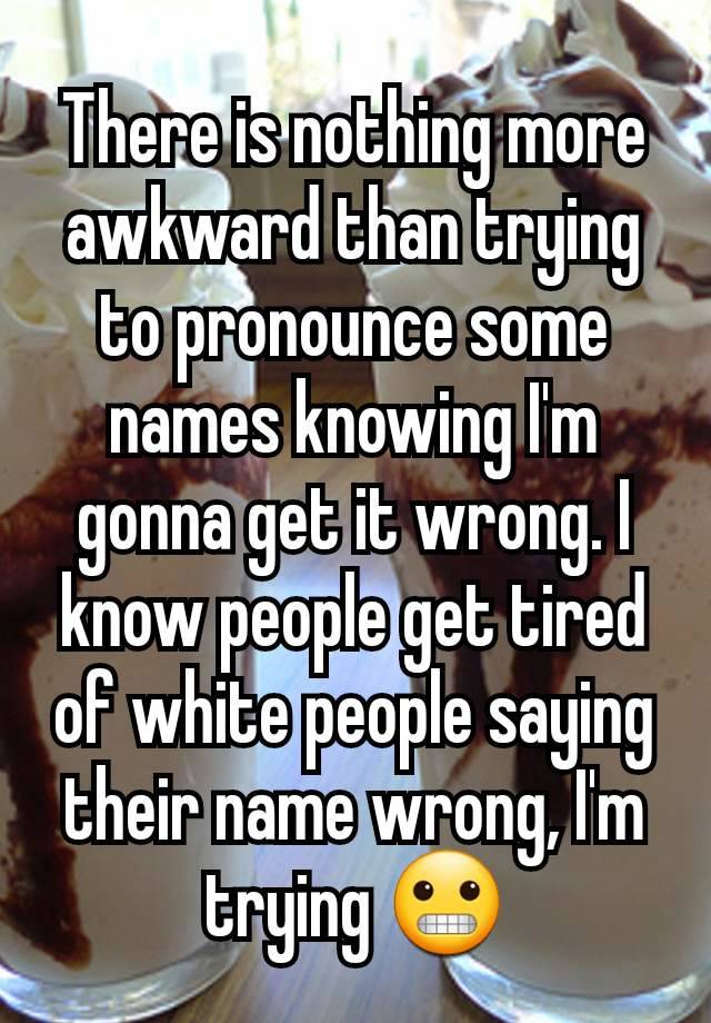 There is nothing more awkward than trying to pronounce some names knowing I'm gonna get it wrong. I know people get tired of white people saying their name wrong, I'm trying 😬