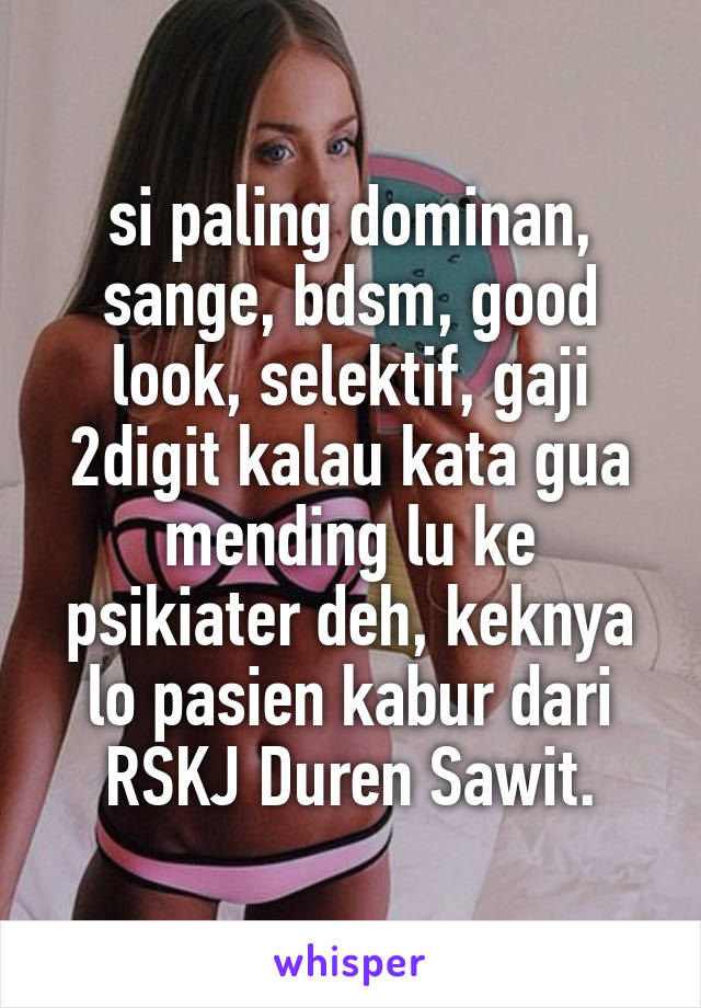 si paling dominan, sange, bdsm, good look, selektif, gaji 2digit kalau kata gua mending lu ke psikiater deh, keknya lo pasien kabur dari RSKJ Duren Sawit.