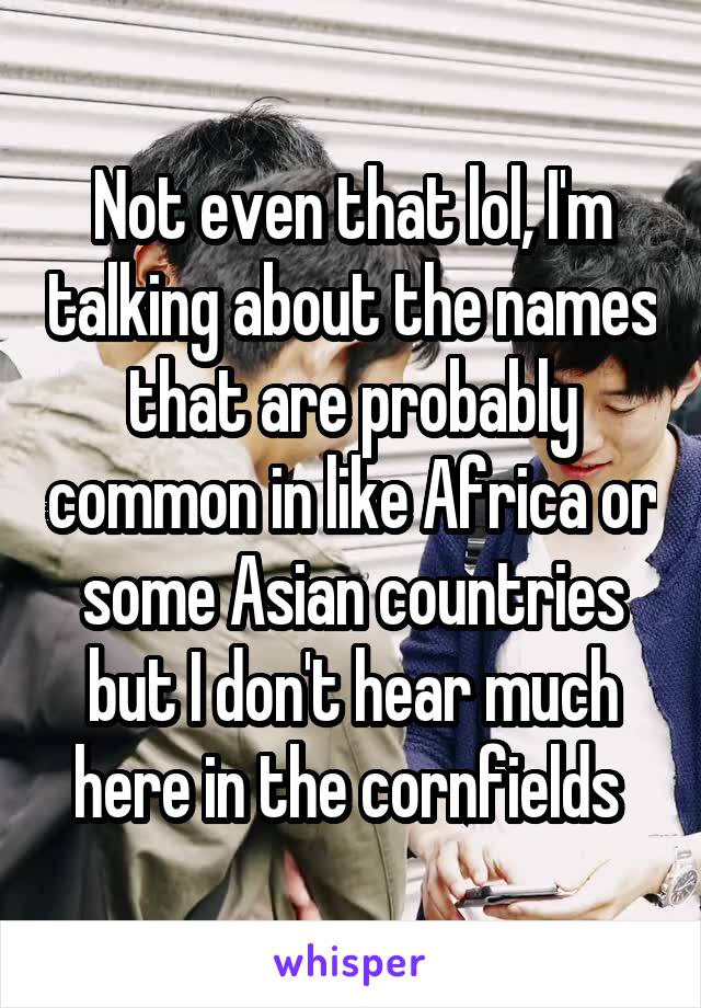 Not even that lol, I'm talking about the names that are probably common in like Africa or some Asian countries but I don't hear much here in the cornfields 