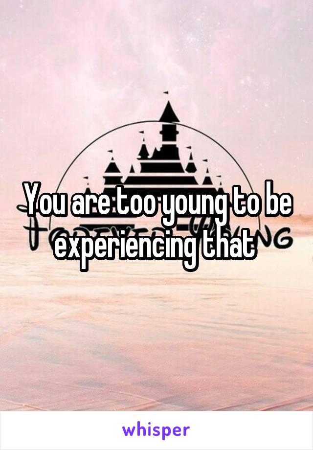 You are too young to be experiencing that 