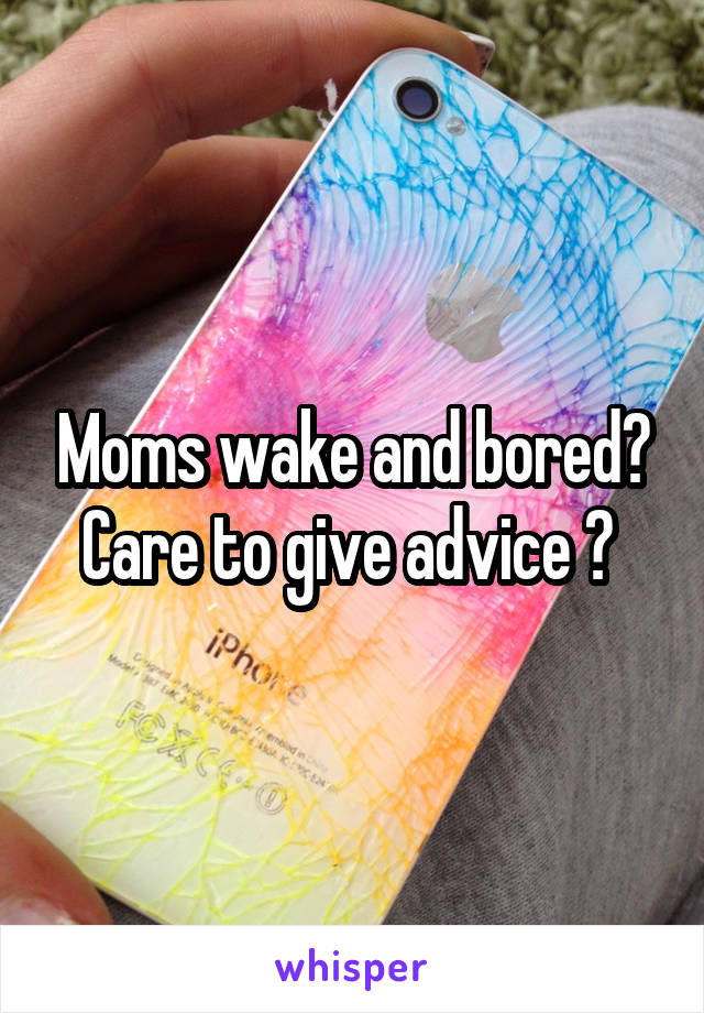 Moms wake and bored? Care to give advice ? 