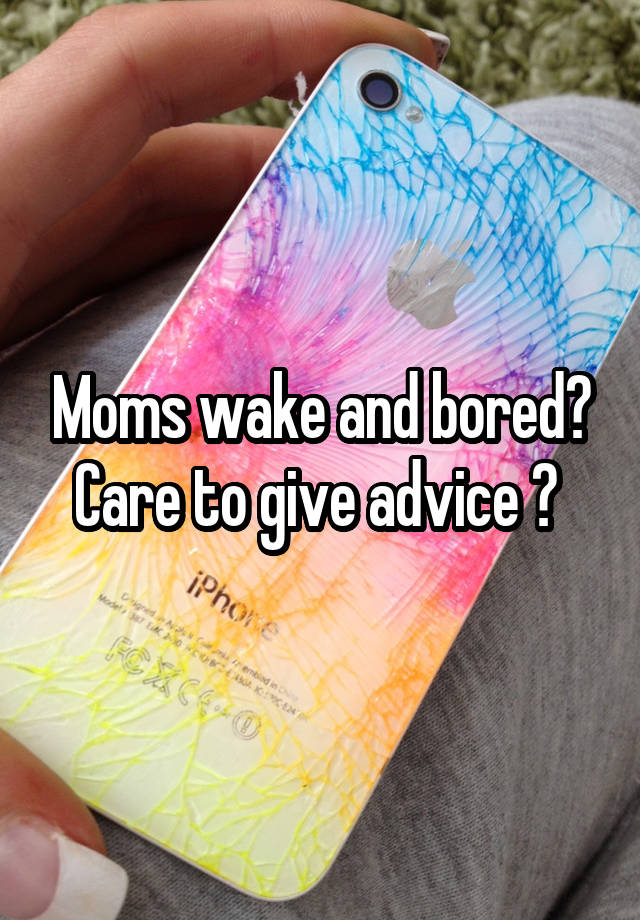 Moms wake and bored? Care to give advice ? 