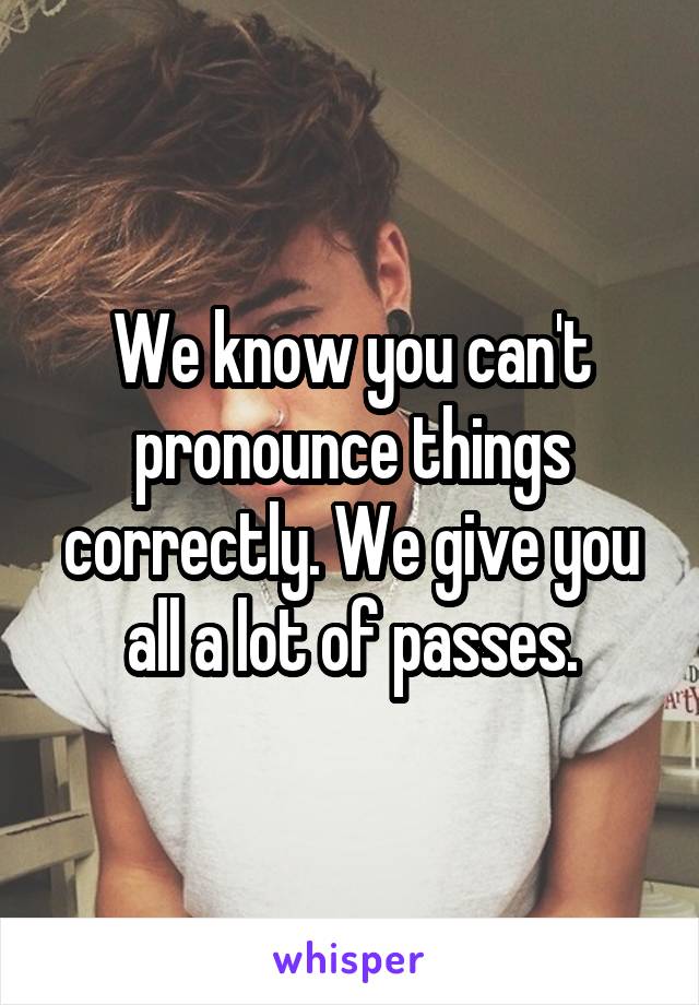 We know you can't pronounce things correctly. We give you all a lot of passes.