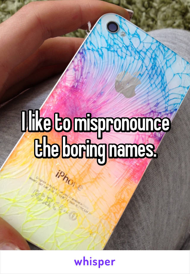 I like to mispronounce the boring names.