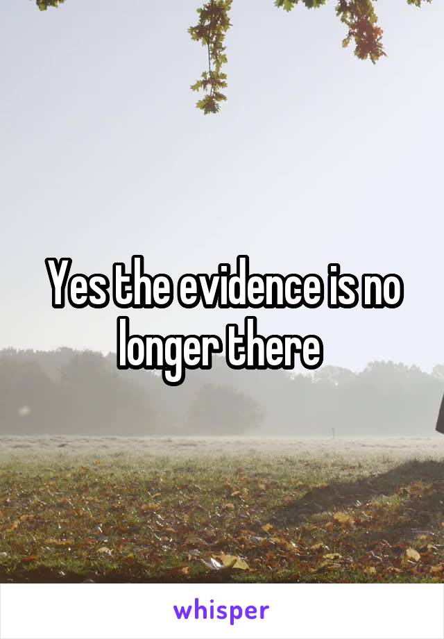 Yes the evidence is no longer there 