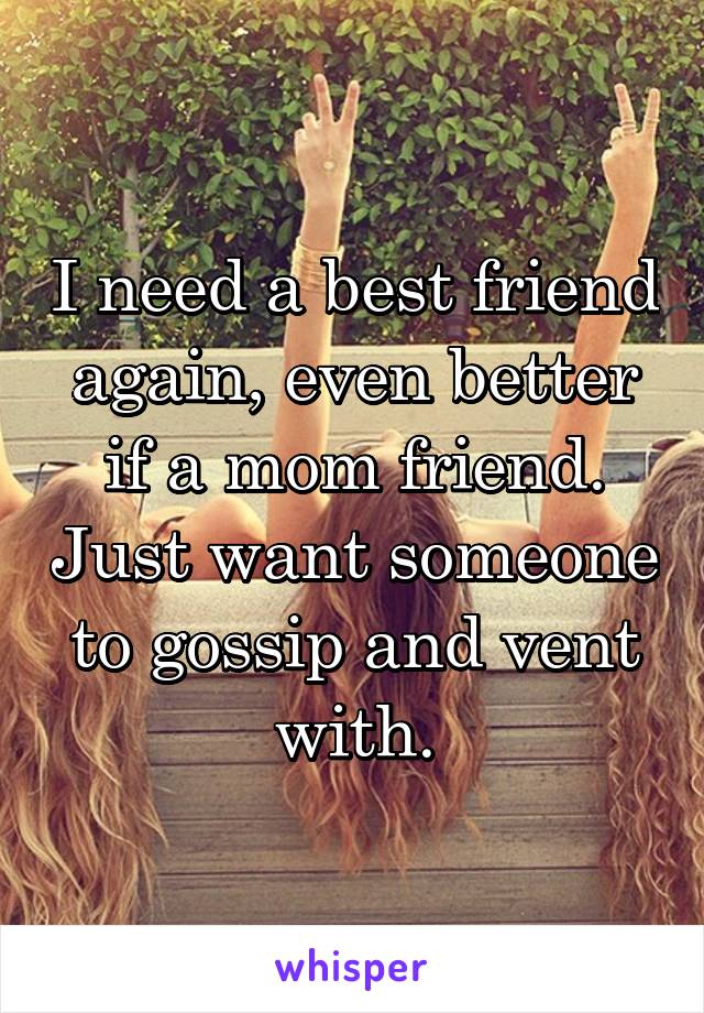 I need a best friend again, even better if a mom friend. Just want someone to gossip and vent with.