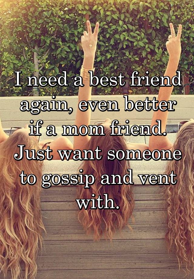 I need a best friend again, even better if a mom friend. Just want someone to gossip and vent with.