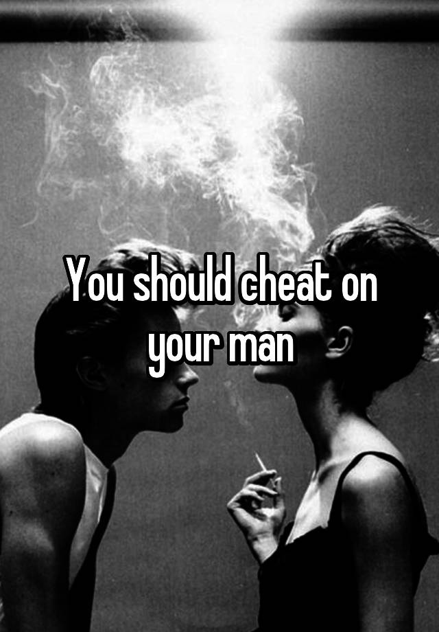 You should cheat on your man